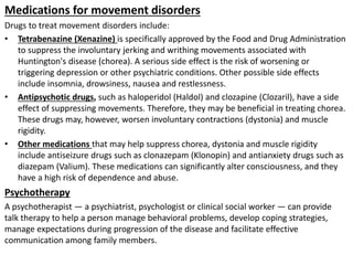 Medications for movement disorders
Drugs to treat movement disorders include:
• Tetrabenazine (Xenazine) is specifically approved by the Food and Drug Administration
to suppress the involuntary jerking and writhing movements associated with
Huntington's disease (chorea). A serious side effect is the risk of worsening or
triggering depression or other psychiatric conditions. Other possible side effects
include insomnia, drowsiness, nausea and restlessness.
• Antipsychotic drugs, such as haloperidol (Haldol) and clozapine (Clozaril), have a side
effect of suppressing movements. Therefore, they may be beneficial in treating chorea.
These drugs may, however, worsen involuntary contractions (dystonia) and muscle
rigidity.
• Other medications that may help suppress chorea, dystonia and muscle rigidity
include antiseizure drugs such as clonazepam (Klonopin) and antianxiety drugs such as
diazepam (Valium). These medications can significantly alter consciousness, and they
have a high risk of dependence and abuse.
Psychotherapy
A psychotherapist — a psychiatrist, psychologist or clinical social worker — can provide
talk therapy to help a person manage behavioral problems, develop coping strategies,
manage expectations during progression of the disease and facilitate effective
communication among family members.
 