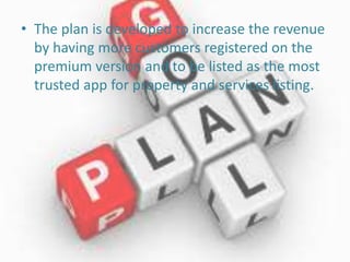 • The plan is developed to increase the revenue
by having more customers registered on the
premium version and to be listed as the most
trusted app for property and services listing.
 