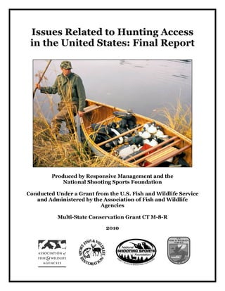 Issues Related to Hunting Access
 in the United States: Final Report




         Produced by Responsive Management and the
             National Shooting Sports Foundation

Conducted Under a Grant from the U.S. Fish and Wildlife Service
   and Administered by the Association of Fish and Wildlife
                          Agencies

           Multi-State Conservation Grant CT M-8-R

                             2010
 