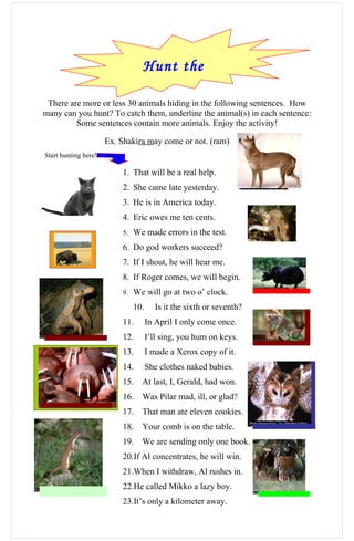Hunt the
                                 animals!
 There are more or less 30 animals hiding in the following sentences. How
many can you hunt? To catch them, underline the animal(s) in each sentence:
         Some sentences contain more animals. Enjoy the activity!

                      Ex. Shakira may come or not. (ram)
Start hunting here!

                          1. That will be a real help.
                          2. She came late yesterday.
                          3. He is in America today.
                          4. Eric owes me ten cents.
                          5.   We made errors in the test.
                          6. Do god workers succeed?
                          7. If I shout, he will hear me.
                          8. If Roger comes, we will begin.
                          9.   We will go at two o’ clock.
                               10.      Is it the sixth or seventh?
                          11.        In April I only come once.
                          12.        I’ll sing, you hum on keys.
                          13.        I made a Xerox copy of it.
                          14.        She clothes naked babies.
                          15.    At last, I, Gerald, had won.
                          16.    Was Pilar mad, ill, or glad?
                          17.    That man ate eleven cookies.
                          18.    Your comb is on the table.
                          19.    We are sending only one book.
                          20.If Al concentrates, he will win.
                          21.When I withdraw, Al rushes in.
                          22.He called Mikko a lazy boy.
                          23.It’s only a kilometer away.
 