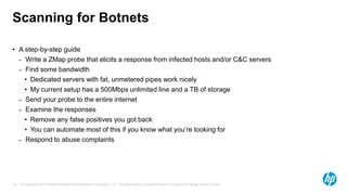 © Copyright 2013 Hewlett-Packard Development Company, L.P. The information contained herein is subject to change without notice.14
Scanning for Botnets
• A step-by-step guide
– Write a ZMap probe that elicits a response from infected hosts and/or C&C servers
– Find some bandwidth
• Dedicated servers with fat, unmetered pipes work nicely
• My current setup has a 500Mbps unlimited line and a TB of storage
– Send your probe to the entire internet
– Examine the responses
• Remove any false positives you got back
• You can automate most of this if you know what you’re looking for
– Respond to abuse complaints
 