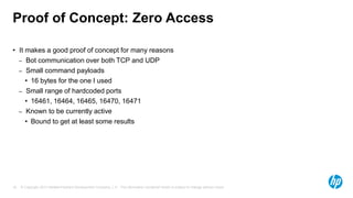 © Copyright 2013 Hewlett-Packard Development Company, L.P. The information contained herein is subject to change without notice.18
Proof of Concept: Zero Access
• It makes a good proof of concept for many reasons
– Bot communication over both TCP and UDP
– Small command payloads
• 16 bytes for the one I used
– Small range of hardcoded ports
• 16461, 16464, 16465, 16470, 16471
– Known to be currently active
• Bound to get at least some results
 