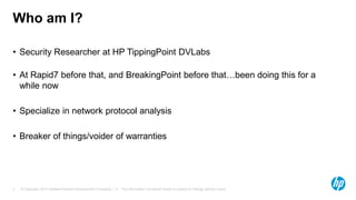 © Copyright 2013 Hewlett-Packard Development Company, L.P. The information contained herein is subject to change without notice.2
Who am I?
• Security Researcher at HP TippingPoint DVLabs
• At Rapid7 before that, and BreakingPoint before that…been doing this for a
while now
• Specialize in network protocol analysis
• Breaker of things/voider of warranties
 