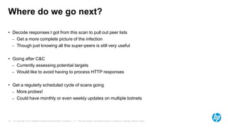 © Copyright 2013 Hewlett-Packard Development Company, L.P. The information contained herein is subject to change without notice.32
Where do we go next?
• Decode responses I got from this scan to pull out peer lists
– Get a more complete picture of the infection
– Though just knowing all the super-peers is still very useful
• Going after C&C
– Currently assessing potential targets
– Would like to avoid having to process HTTP responses
• Get a regularly scheduled cycle of scans going
– More probes!
– Could have monthly or even weekly updates on multiple botnets
 