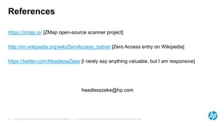 © Copyright 2013 Hewlett-Packard Development Company, L.P. The information contained herein is subject to change without notice.34
References
https://zmap.io/ [ZMap open-source scanner project]
http://en.wikipedia.org/wiki/ZeroAccess_botnet [Zero Access entry on Wikipedia]
https://twitter.com/HeadlessZeke [I rarely say anything valuable, but I am responsive]
headlesszeke@hp.com
 