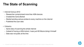 © Copyright 2013 Hewlett-Packard Development Company, L.P. The information contained herein is subject to change without notice.4
The State of Scanning
• Internet Census 2012
– Researcher compromised more than 400k devices
– Created the Carna Botnet
– Started sending various probes to every machine on the internet
– Published the scan data
• Critical.io
– Same idea of scanning the whole internet
– Instead of having a 400k botnet, it was just HD Moore doing it himself
– Data was not public at the time
 