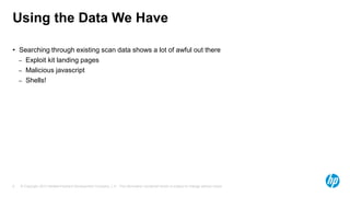 © Copyright 2013 Hewlett-Packard Development Company, L.P. The information contained herein is subject to change without notice.9
Using the Data We Have
• Searching through existing scan data shows a lot of awful out there
– Exploit kit landing pages
– Malicious javascript
– Shells!
 