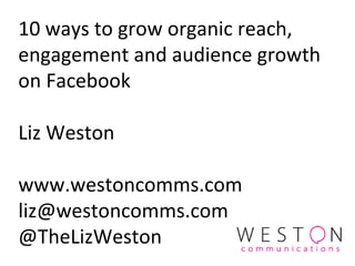 10 ways to grow organic reach,
engagement and audience growth
on Facebook
Liz Weston
www.westoncomms.com
liz@westoncomms.com
@TheLizWeston
 