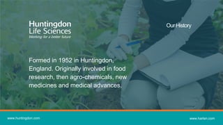 www.huntingdon.com www.harlan.com
Our History
Formed in 1952 in Huntingdon,
England. Originally involved in food
research, then agro-chemicals, new
medicines and medical advances.
 