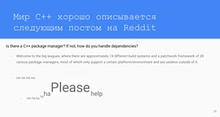Мир C++ хорошо описывается
следующим постом на Reddit
Is there a C++ package manager? If not, how do you handle dependencies?
- Welcome to the big leagues, where there are approximately 74 different build systems and a patchwork framework of 28
various package managers, most of which only support a certain platform/environment and are useless outside of it.
- HA HA HA HA
- HA Ha ha
ha
ha
Pleasehelp
10
 
