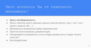 Чего хотелось бы от пакетного
менеджера?
● Кросс-платформенность;
● Много пакетов, много хороших нужных пакетов (boost / json / xml / curl /
opencv, openssl, zlib … );
● Минимально возможный набор зависимостей;
● Простое использование, документация;
● Находящийся в разработке, а не в стадии архива или в стадии “ничего
пока нет”;
● Быстродействие.
12
 