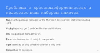 Проблемы с кроссплатформенностью и
недостаточным набором пакетов
Nuget is the package manager for the Microsoft development platform including
.NET.
Vcpkg helps you get C and C++ libraries on Windows.
Qml is a package manager for Qt.
Pacm has tiny amount of ready to use packets.
Cget seems to be only boost installer for a long time.
Cppget has 13 packages. 13
 