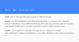 Кто же остался?
CPM - A C++ Package Manager based on CMake and Git.
Conan - can be installed in many Operating Systems. It is extensively used and
tested in Windows, Linux (different distros), OSX, and also actively used in FreeBSD
and Solaris SunOS, but it has been reported to work in other systems too.
Hunter - Cross-platform package manager for C++ (based on CMake
ExternalProject). Supported platforms: Linux, Mac, Windows, iOS, Android, Raspberry
Pi.
15
 