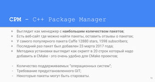 CPM - C++ Package Manager
+ Выглядит как менеджер с наибольшим количеством пакетов;
+ Есть веб-сайт где можно найти пакеты, оставить отзывы о пакетах;
+ У самого популярного пакета Caffe 12880 stars, 1598 subscribers;
+ Последний раз пакет был добавлен 23 марта 2017 года;
+ Методика установки выглядит как скрипт в 20 строк который надо
добавить в CMake - это очень удобно для CMake проектов;
- Количество поддерживаемых “операционных систем”;
- Требование предустановленного GIT;
- Некоторые пакеты могут быть староваты. 16
 