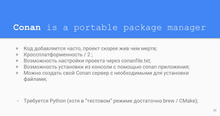 Conan is a portable package manager
+ Код добавляется часто, проект скорее жив чем мертв;
+ Кроссплатформенность / 2 ;
+ Возможность настройки проекта через conanfile.txt;
+ Возможность установки из консоли с помощью conan приложения;
+ Можно создать свой Conan сервер с необходимыми для установки
файлами;
- Требуется Python (хотя в “тестовом” режиме достаточно brew / CMake);
20
 