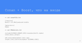 Conan + Boost, что на входе
>> cat conanfile.txt
[requires]
Boost/1.63.0@eliaskousk/stable
[generators]
Cmake
>> cat CMakeLists.txt
include(${CMAKE_BINARY_DIR}/conanbuildinfo.cmake)
conan_basic_setup()
add_executable(mymain main.cpp)
target_link_libraries(mymain ${CONAN_LIBS})
21
 