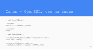 Conan + OpenSSL, что на входе
>> cat conanfile.txt
[requires]
OpenSSL/1.0.2g@lasote/stable
[generators]
Cmake
>> cat CMakeLists.txt
include(${CMAKE_BINARY_DIR}/conanbuildinfo.cmake)
conan_basic_setup()
add_executable(mymain main.cpp)
target_link_libraries(mymain ${CONAN_LIBS})
23
 
