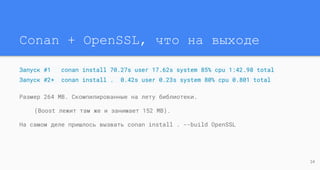Conan + OpenSSL, что на выходе
Запуск #1 conan install 70.27s user 17.62s system 85% cpu 1:42.98 total
Запуск #2+ conan install . 0.42s user 0.23s system 80% cpu 0.801 total
Размер 264 MB. Скомпилированные на лету библиотеки.
(Boost лежит там же и занимает 152 MB).
На самом деле пришлось вызвать conan install . --build OpenSSL
24
 