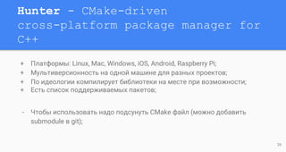 Hunter - CMake-driven
cross-platform package manager for
C++
+ Платформы: Linux, Mac, Windows, iOS, Android, Raspberry Pi;
+ Мультиверсионность на одной машине для разных проектов;
+ По идеологии компилирует библиотеки на месте при возможности;
+ Есть список поддерживаемых пакетов;
- Чтобы использовать надо подсунуть CMake файл (можно добавить
submodule в git);
26
 