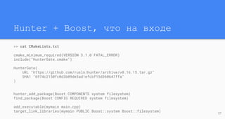Hunter + Boost, что на входе
27
>> cat CMakeLists.txt
cmake_minimum_required(VERSION 3.1.0 FATAL_ERROR)
include("HunterGate.cmake")
HunterGate(
URL "https://github.com/ruslo/hunter/archive/v0.16.15.tar.gz"
SHA1 "6974c2150fc0d3b09de3ad1efcbf15d360647ffa"
)
hunter_add_package(Boost COMPONENTS system filesystem)
find_package(Boost CONFIG REQUIRED system filesystem)
add_executable(mymain main.cpp)
target_link_libraries(mymain PUBLIC Boost::system Boost::filesystem)
 