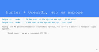 Hunter + OpenSSL, что на выходе
Запуск #1 cmake ./ 74.84s user 21.52s system 83% cpu 1:55.82 total
Запуск #2+ cmake ./ 1.07s user 0.66s system 88% cpu 1.951 total
Размер 433 MB (скомпилированные библиотеки OpenSSL “на лету”) / вместе с исходным кодом
OpenSSL.
(Boost лежит там же и занимает 417 MB).
30
 