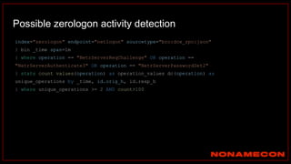Possible zerologon activity detection
index="zerologon" endpoint="netlogon" sourcetype="bro:dce_rpc:json"
| bin _time span=1m
| where operation == "NetrServerReqChallenge" OR operation ==
"NetrServerAuthenticate3" OR operation == "NetrServerPasswordSet2"
| stats count values(operation) as operation_values dc(operation) as
unique_operations by _time, id.orig_h, id.resp_h
| where unique_operations >= 2 AND count>100
 