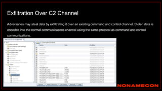Exfiltration Over C2 Channel
Adversaries may steal data by exfiltrating it over an existing command and control channel. Stolen data is
encoded into the normal communications channel using the same protocol as command and control
communications.
 