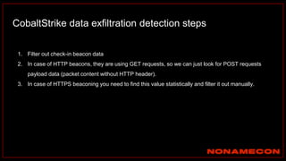 CobaltStrike data exfiltration detection steps
1. Filter out check-in beacon data
2. In case of HTTP beacons, they are using GET requests, so we can just look for POST requests
payload data (packet content without HTTP header).
3. In case of HTTPS beaconing you need to find this value statistically and filter it out manually.
 