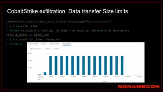 CobaltStrike exfiltration. Data transfer Size limits
index="exfiltration_data_size_limits" sourcetype="bro:conn:json"
| bin span=1m _time
| rename id.orig_h as src_ip, id.resp_h as dest_ip, id.resp_p as dest_port,
orig_ip_bytes as bytes_out
| stats count by _time, bytes_out
| fillnull
 