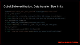 CobaltStrike exfiltration. Data transfer Size limits
index="exfiltration_data_size_limits" sourcetype="bro:conn:json"
| bin _time span=1h
| stats count by id.orig_h, id.resp_h, _time, id.resp_p, orig_ip_bytes
| rename id.orig_h as src_ip, id.resp_h as dest_ip, id.resp_p as dest_port,
orig_ip_bytes as bytes_out
| eval bytes_out_round=bytes_out-(bytes_out%10000)
| stats sum(count) as Total by _time, src_ip, dest_ip, dest_port,
bytes_out_round
| where bytes_out_round>100000 AND Total>10
| eval "Total MB exfiltrated"=round(bytes_out_round*Total/1024/1024,2)
 