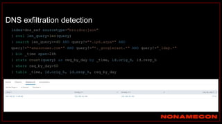 DNS exfiltration detection
index=dns_exf sourcetype="bro:dns:json"
| eval len_query=len(query)
| search len_query>=40 AND query!="*.ip6.arpa*" AND
query!="*amazonaws.com*" AND query!="*._googlecast.*" AND query!="_ldap.*"
| bin _time span=24h
| stats count(query) as req_by_day by _time, id.orig_h, id.resp_h
| where req_by_day>60
| table _time, id.orig_h, id.resp_h, req_by_day
 