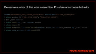 index="ransomware_open_rename_sodinokibi" sourcetype="bro:smb_files:json"
| where action IN ("SMB::FILE_OPEN", "SMB::FILE_RENAME")
| bin _time span=5m
| stats count by _time, source, action
| where count>30
| stats sum(count) as count values(action) dc(action) as uniq_actions by _time, source
| where uniq_actions==2 AND count>100
Excessive number of files were overwritten. Possible ransomware behavior
 