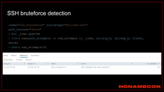 SSH bruteforce detection
index="ssh_bruteforce" sourcetype="bro:ssh:json"
auth_success="false"
| bin _time span=5m
| stats sum(auth_attempts) as num_attempts by _time, id.orig_h, id.resp_h, client,
server
| where num_attempts>30
 