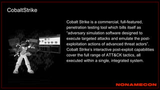 Cobalt Strike is a commercial, full-featured,
penetration testing tool which bills itself as
“adversary simulation software designed to
execute targeted attacks and emulate the post-
exploitation actions of advanced threat actors”.
Cobalt Strike’s interactive post-exploit capabilities
cover the full range of ATT&CK tactics, all
executed within a single, integrated system.
CobaltStrike
 