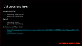 VM creds and links
nncworkshop VM
● username: nncworkshop
● password: nncworkshop
Splunk
● username: admin
● password: nncworkshop
Links (use one of those links):
● https://drive.google.com/u/0/uc?export=download&confirm=QHCQ&id=1ckBTJZZmhKrqYM7gjpwUOOccvMm
4Cy9D
● https://fex.net/s/bzmnt2s
 
