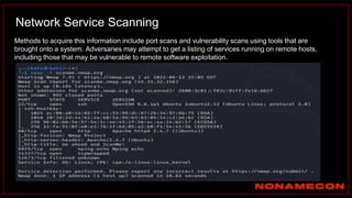 Network Service Scanning
Methods to acquire this information include port scans and vulnerability scans using tools that are
brought onto a system. Adversaries may attempt to get a listing of services running on remote hosts,
including those that may be vulnerable to remote software exploitation.
 