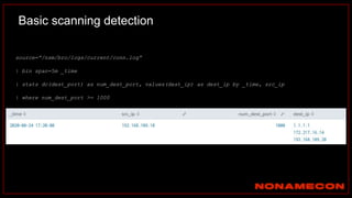 Basic scanning detection
source=”/nsm/bro/logs/current/conn.log”
| bin span=5m _time
| stats dc(dest_port) as num_dest_port, values(dest_ip) as dest_ip by _time, src_ip
| where num_dest_port >= 1000
https://docs.splunksecurityessentials.com/content-detail/basic_scanning/
 