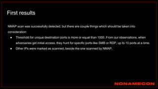 First results
NMAP scan was successfully detected, but there are couple things which should be taken into
consideration:
● Threshold for unique destination ports is more or equal than 1000. From our observations, when
adversaries get initial access, they hunt for specific ports like SMB or RDP, up to 10 ports at a time.
● Other IPs were marked as scanned, beside the one scanned by NMAP.
 