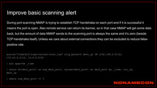 Improve basic scanning alert
During port scanning NMAP is trying to establish TCP handshake on each port and if it is successful it
means the port is open. Also remote service can return its banner, so in that case NMAP will get some data
back, but the amount of data NMAP sends to the scanning port is always the same and it’s zero (beside
TCP handshake itself). Unless we care about external connections they can be excluded to reduce false-
positive rate.
source=”/nsm/bro/logs/current/conn.log” orig_bytes=0 dest_ip IN (192.168.0.0/16,
172.16.0.0/12, 10.0.0.0/8)
| bin span=5m _time
| stats dc(dest_port) as num_dest_port, values(dest_port) as dest_port by _time, src_ip,
dest_ip
| where num_dest_port >= 3
 