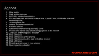 Agenda
1. Mitre Matrix
2. Zeek and its packages
3. RDP/SSH initial comprometation
4. Empire Powershell and CobaltStrike or what to expect after initial loader execution.
Beaconing(RITA)
5. Scanning detection
6. Internal enumeration detection
7. Kerberos attacks
8. Lateral movement techniques widely used
9. PSExec and fileless ways of delivering payloads in the network
10. Zerologon and PrintSpooler detection
11. Data exfiltration
12. Data exfiltration over C2 channel
13. Data exfiltration using time size limits (data chunks)
14. DNS exfiltration
15. Detecting ransomware in your network
16. Real incident investigation
 