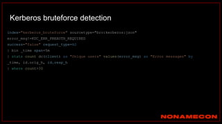 Kerberos bruteforce detection
index="kerberos_bruteforce" sourcetype="bro:kerberos:json"
error_msg!=KDC_ERR_PREAUTH_REQUIRED
success="false" request_type=AS
| bin _time span=5m
| stats count dc(client) as "Unique users" values(error_msg) as "Error messages" by
_time, id.orig_h, id.resp_h
| where count>30
 