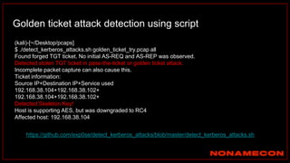 Golden ticket attack detection using script
(kali)-[~/Desktop/pcaps]
$ ./detect_kerberos_attacks.sh golden_ticket_try.pcap all
Found forged TGT ticket. No initial AS-REQ and AS-REP was observed.
Detected stolen TGT ticket in pass-the-ticket or golden ticket attack.
Incomplete packet capture can also cause this.
Ticket information:
Source IP+Destination IP+Service used
192.168.38.104+192.168.38.102+
192.168.38.104+192.168.38.102+
Detected Skeleton Key!
Host is supporting AES, but was downgraded to RC4
Affected host: 192.168.38.104
Link: https://github.com/exp0se/detect_kerberos_attacks/blob/master/detect_kerberos_attacks.sh
 