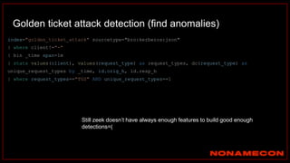 Golden ticket attack detection (find anomalies)
index="golden_ticket_attack" sourcetype="bro:kerberos:json"
| where client!="-"
| bin _time span=1m
| stats values(client), values(request_type) as request_types, dc(request_type) as
unique_request_types by _time, id.orig_h, id.resp_h
| where request_types=="TGS" AND unique_request_types==1
Still zeek doesn’t have always enough features to build good enough
detections=(
 