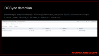 DCSync detection
index=dcsync endpoint=drsuapi sourcetype="bro:dce_rpc:json" operation=DRSGetNCChanges
| table _time, id.orig_h, id.resp_h, endpoint, operation
 