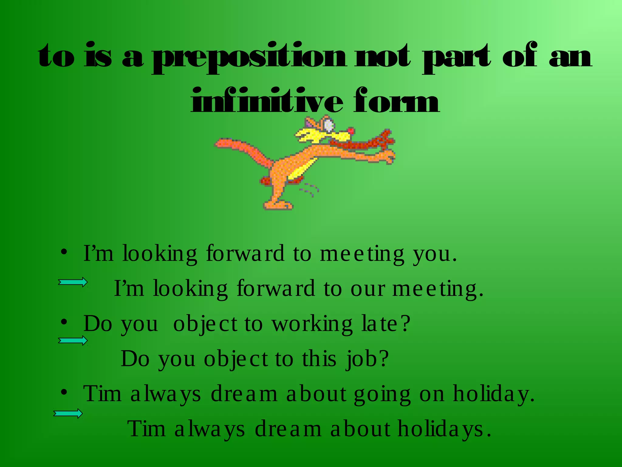 to is a preposition not part of an
infinitive form

• I’m looking forwa rd to me e ting you.
I’m looking forwa rd to our me e ting.
• Do you obje ct to working la te ?
Do you obje ct to this job?
• Tim a lwa ys dre a m a bout going on holida y.
Tim a lwa ys dre a m a bout holida ys .

 