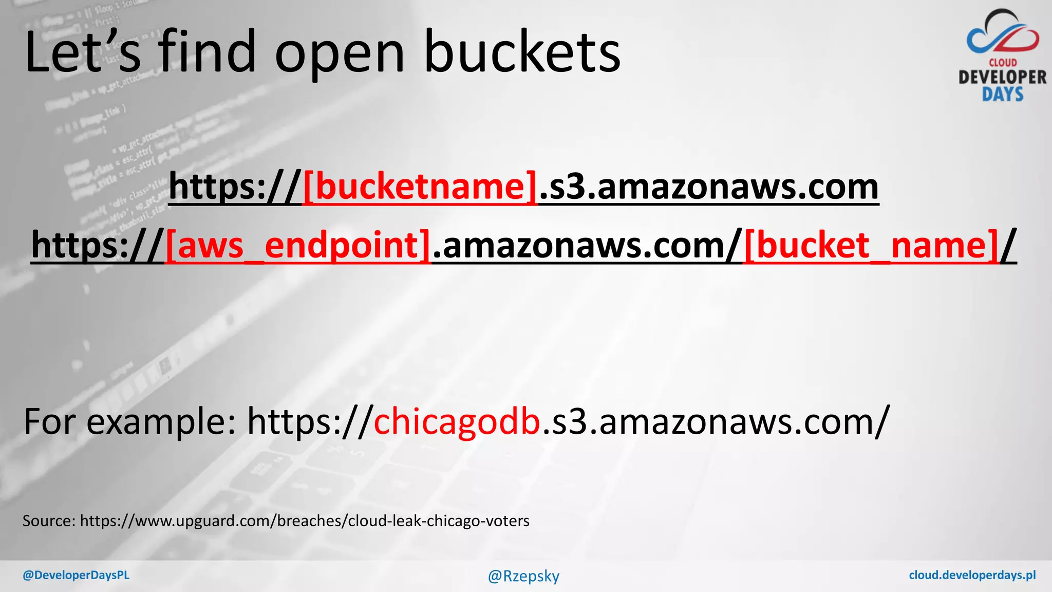 cloud.developerdays.pl@DeveloperDaysPL
Let’s find open buckets
https://[bucketname].s3.amazonaws.com
https://[aws_endpoint].amazonaws.com/[bucket_name]/
For example: https://chicagodb.s3.amazonaws.com/
Source: https://www.upguard.com/breaches/cloud-leak-chicago-voters
@Rzepsky
 