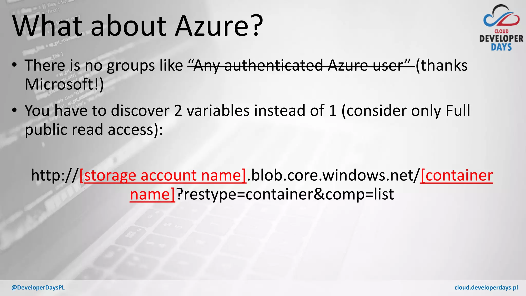 cloud.developerdays.pl@DeveloperDaysPL
What about Azure?
• There is no groups like “Any authenticated Azure user” (thanks
Microsoft!)
• You have to discover 2 variables instead of 1 (consider only Full
public read access):
http://[storage account name].blob.core.windows.net/[container
name]?restype=container&comp=list
 