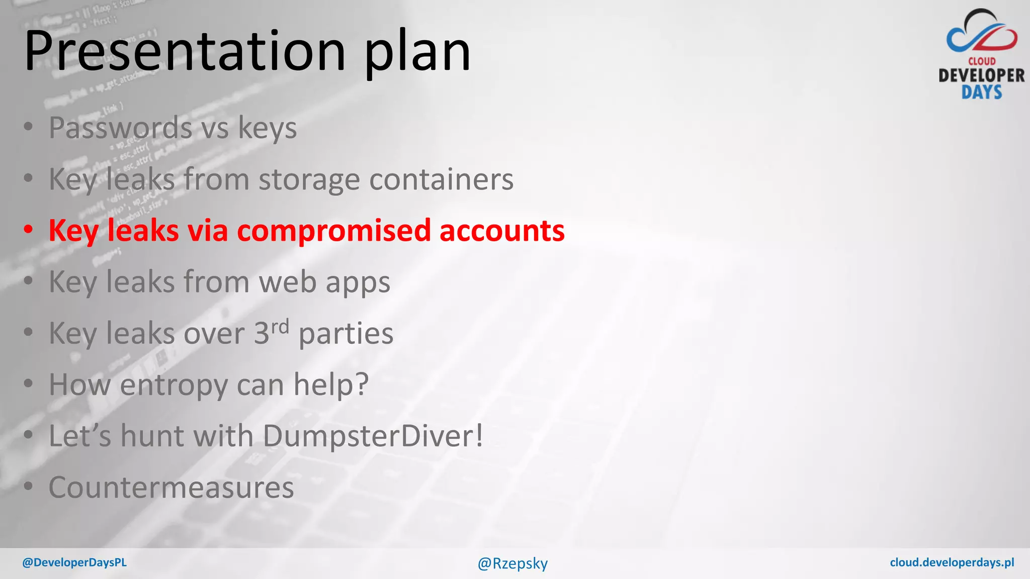 cloud.developerdays.pl@DeveloperDaysPL
Presentation plan
• Passwords vs keys
• Key leaks from storage containers
• Key leaks via compromised accounts
• Key leaks from web apps
• Key leaks over 3rd parties
• How entropy can help?
• Let’s hunt with DumpsterDiver!
• Countermeasures
@Rzepsky
 